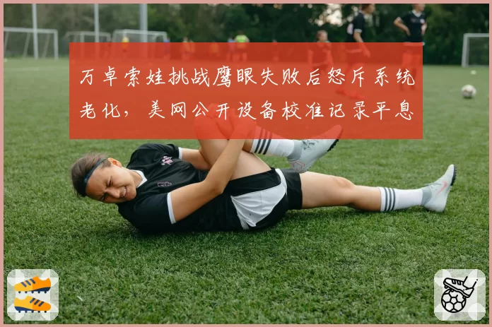 万卓索娃挑战鹰眼失败后怒斥系统老化，美网公开设备校准记录平息争议？