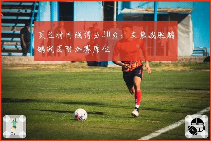 莫兰特内线得分30分，灰熊战胜鹈鹕巩固附加赛席位