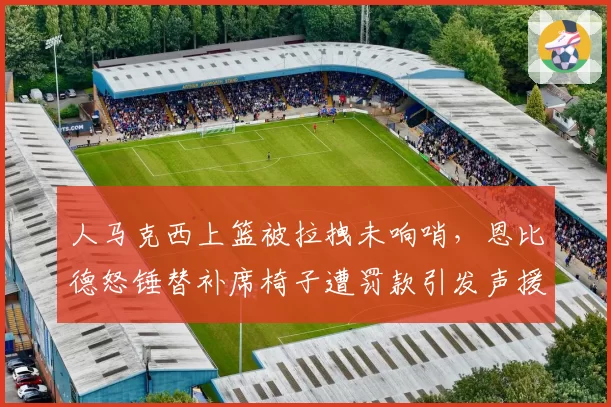 人马克西上篮被拉拽未响哨，恩比德怒锤替补席椅子遭罚款引发声援？