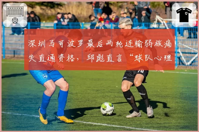 深圳马可波罗最后两轮连输弱旅痛失直通资格，邱彪直言“球队心理素质不过关”