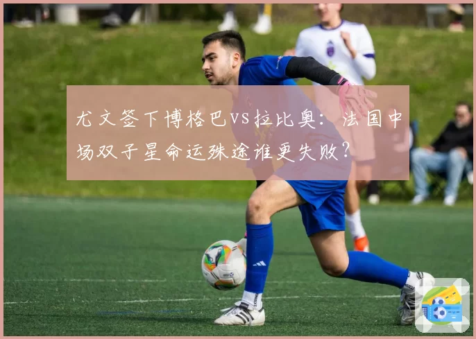 尤文签下博格巴vs拉比奥：法国中场双子星命运殊途谁更失败？