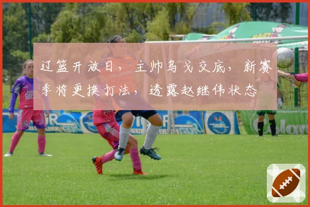 辽篮开放日,主帅乌戈交底,新赛季将更换打法,透露赵继伟状态