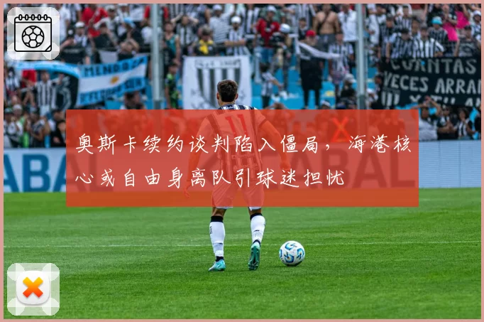 奥斯卡续约谈判陷入僵局，海港核心或自由身离队引球迷担忧