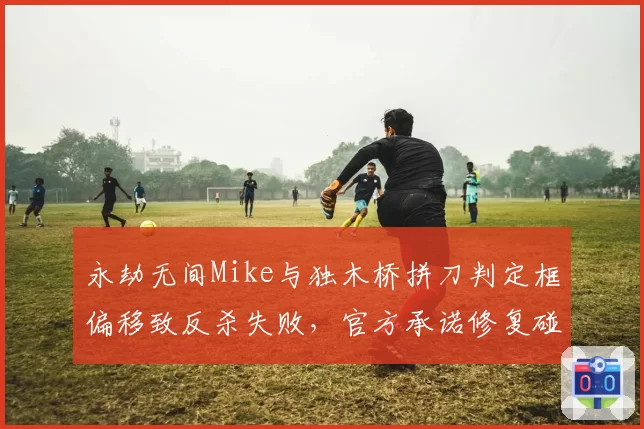 永劫无间Mike与独木桥拼刀判定框偏移致反杀失败，官方承诺修复碰撞模型