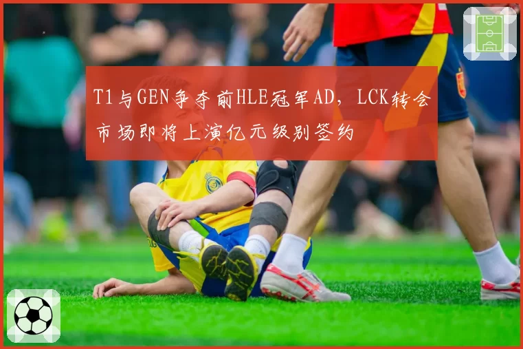 T1与GEN争夺前HLE冠军AD，LCK转会市场即将上演亿元级别签约