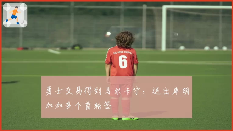 勇士交易得到马尔卡宁，送出库明加加多个首轮签
