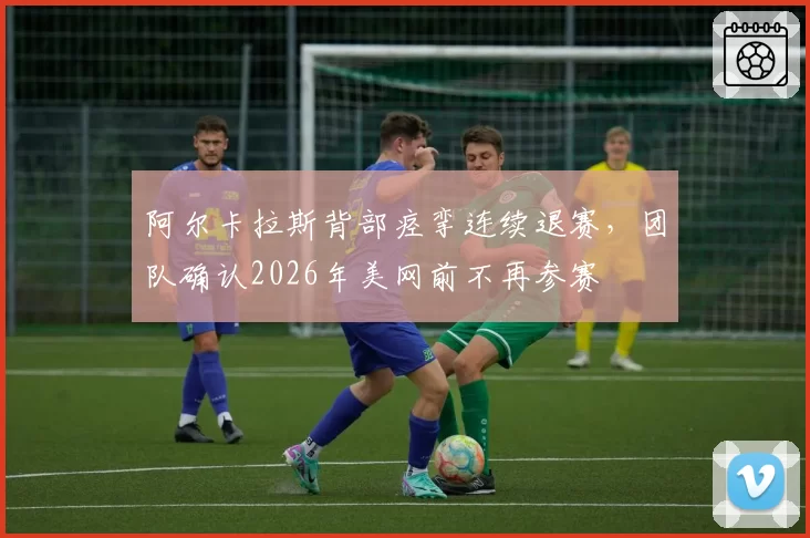 阿尔卡拉斯背部痉挛连续退赛，团队确认2026年美网前不再参赛