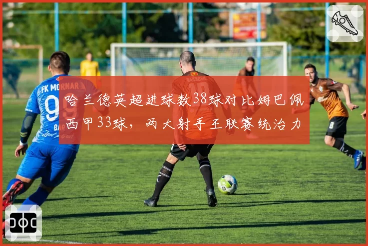哈兰德英超进球数38球对比姆巴佩西甲33球，两大射手王联赛统治力数据分化