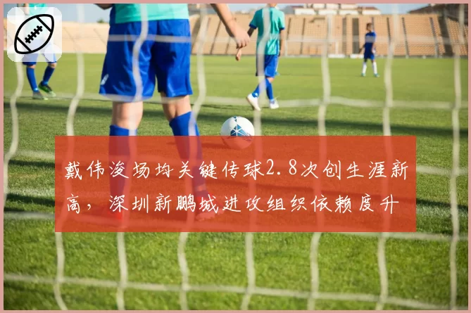 戴伟浚场均关键传球2.8次创生涯新高，深圳新鹏城进攻组织依赖度升级