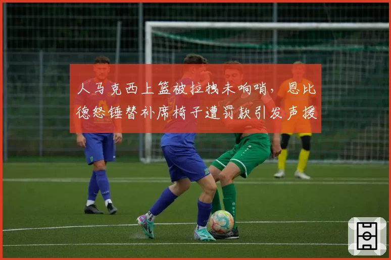 人马克西上篮被拉拽未响哨，恩比德怒锤替补席椅子遭罚款引发声援？