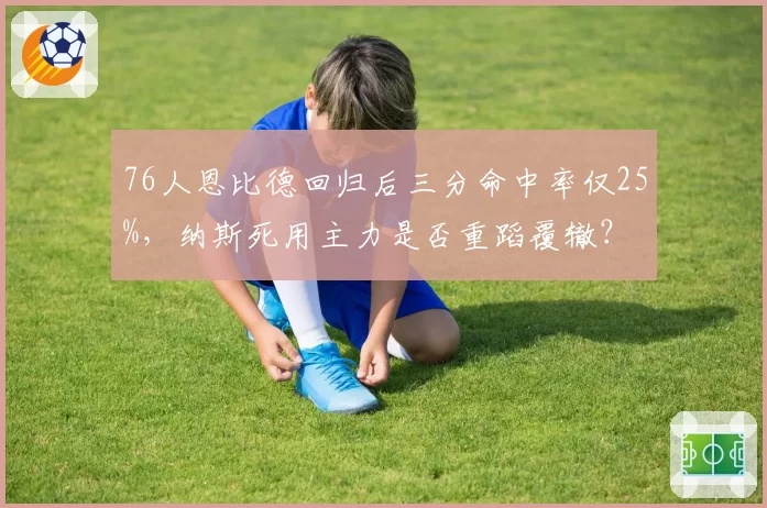 76人恩比德回归后三分命中率仅25%,纳斯死用主力是否重蹈覆辙?