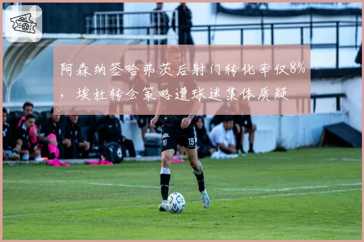 阿森纳签哈弗茨后射门转化率仅8%，埃杜转会策略遭球迷集体质疑