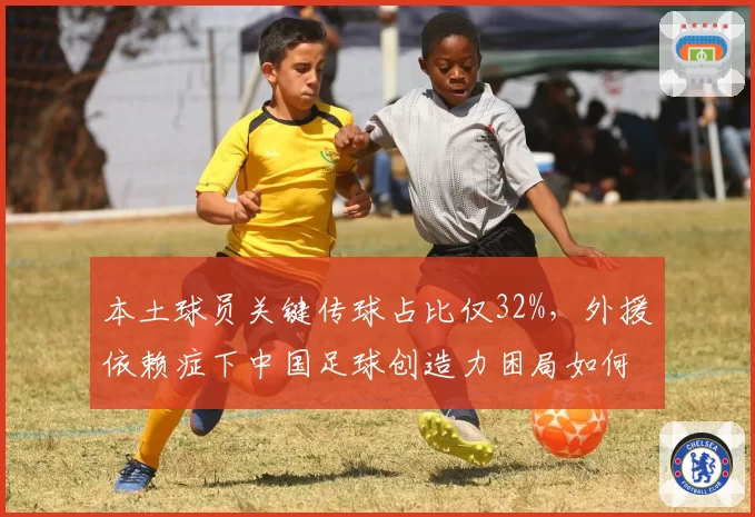 本土球员关键传球占比仅32%，外援依赖症下中国足球创造力困局如何破解？