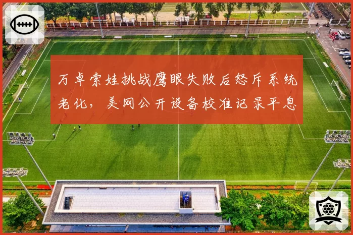 万卓索娃挑战鹰眼失败后怒斥系统老化，美网公开设备校准记录平息争议？