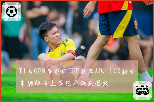 T1与GEN争夺前HLE冠军AD，LCK转会市场即将上演亿元级别签约