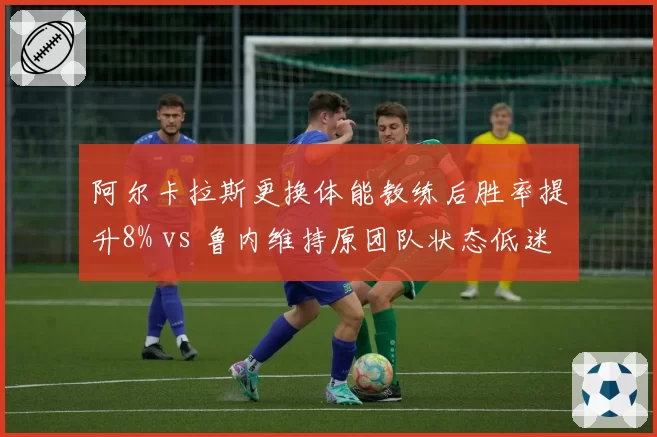 阿尔卡拉斯更换体能教练后胜率提升8% vs 鲁内维持原团队状态低迷，新生代信任危机对比