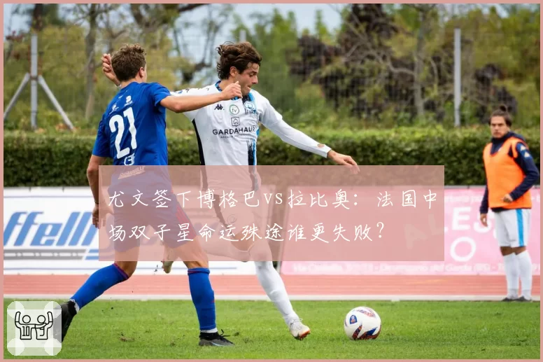 尤文签下博格巴vs拉比奥：法国中场双子星命运殊途谁更失败？