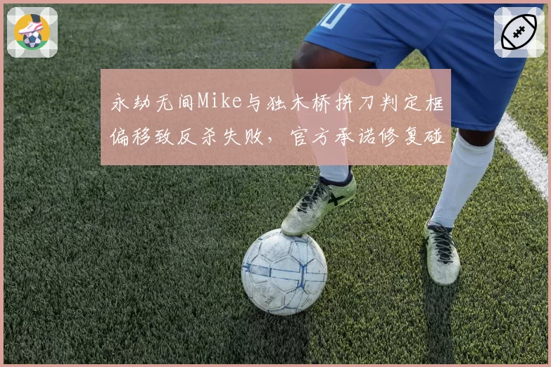 永劫无间Mike与独木桥拼刀判定框偏移致反杀失败，官方承诺修复碰撞模型