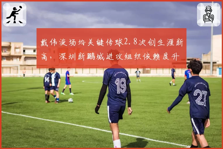 戴伟浚场均关键传球2.8次创生涯新高，深圳新鹏城进攻组织依赖度升级