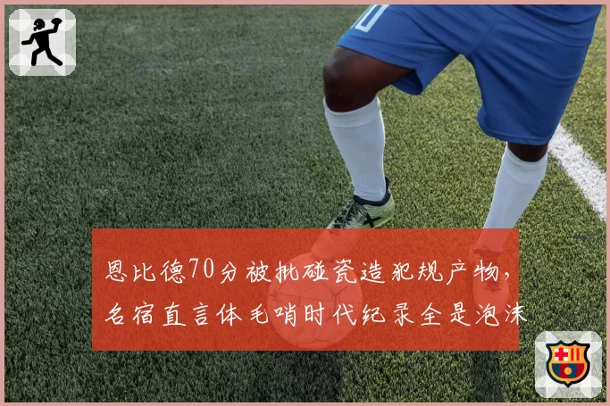 恩比德70分被批碰瓷造犯规产物，名宿直言体毛哨时代纪录全是泡沫