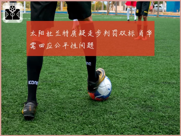 太阳杜兰特质疑走步判罚双标 肖华需回应公平性问题