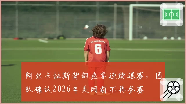 阿尔卡拉斯背部痉挛连续退赛，团队确认2026年美网前不再参赛