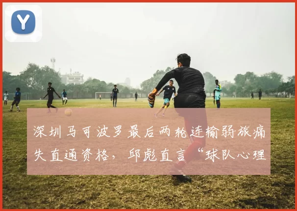 深圳马可波罗最后两轮连输弱旅痛失直通资格，邱彪直言“球队心理素质不过关”