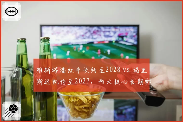维斯塔潘红牛长约至2028 vs 诺里斯迈凯伦至2027，两大核心长期绑定对比