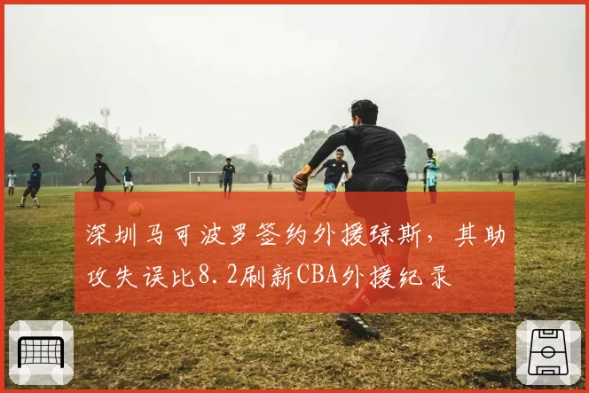 深圳马可波罗签约外援琼斯，其助攻失误比8.2刷新CBA外援纪录