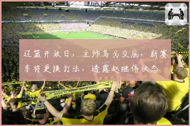 辽篮开放日,主帅乌戈交底,新赛季将更换打法,透露赵继伟状态