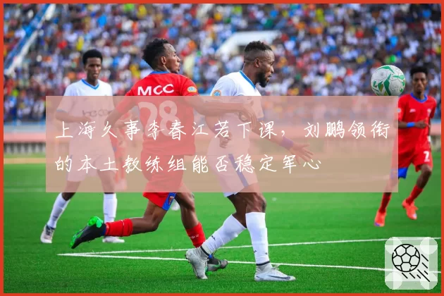 上海久事李春江若下课，刘鹏领衔的本土教练组能否稳定军心