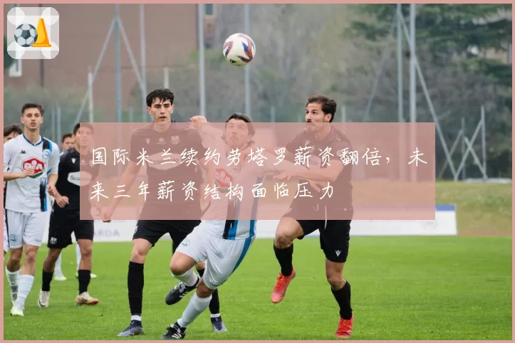 国际米兰续约劳塔罗薪资翻倍，未来三年薪资结构面临压力